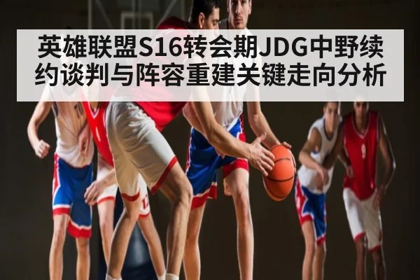 英雄联盟S16转会期JDG中野续约谈判与阵容重建关键走向分析